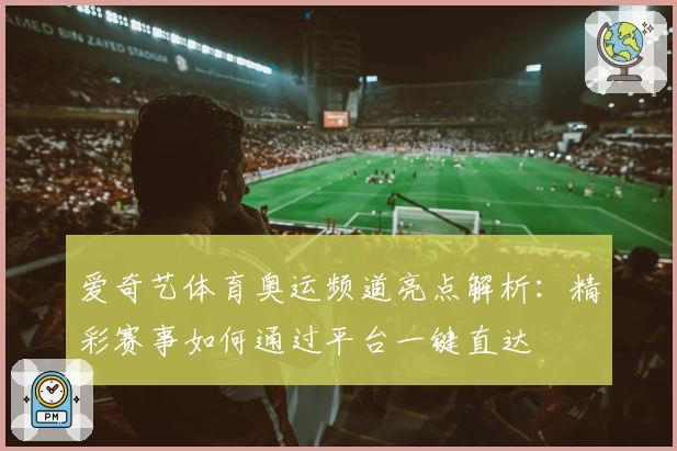 爱奇艺体育奥运频道亮点解析:精彩赛事如何通过平台一键直达