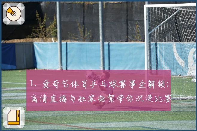 1. 爱奇艺体育乒乓球赛事全解锁：高清直播与独家花絮带你沉浸比赛现场