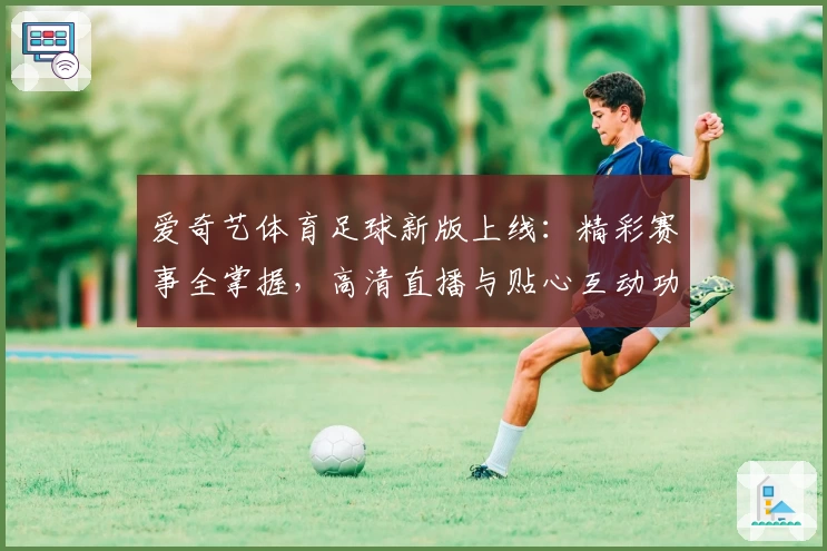 爱奇艺体育足球新版上线：精彩赛事全掌握，高清直播与贴心互动功能深度解析