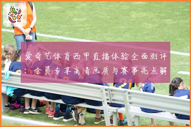 爱奇艺体育西甲直播体验全面测评：会员专享高清画质与赛事亮点解析