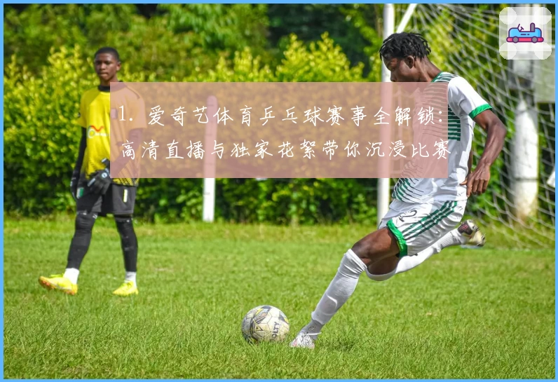 1. 爱奇艺体育乒乓球赛事全解锁：高清直播与独家花絮带你沉浸比赛现场