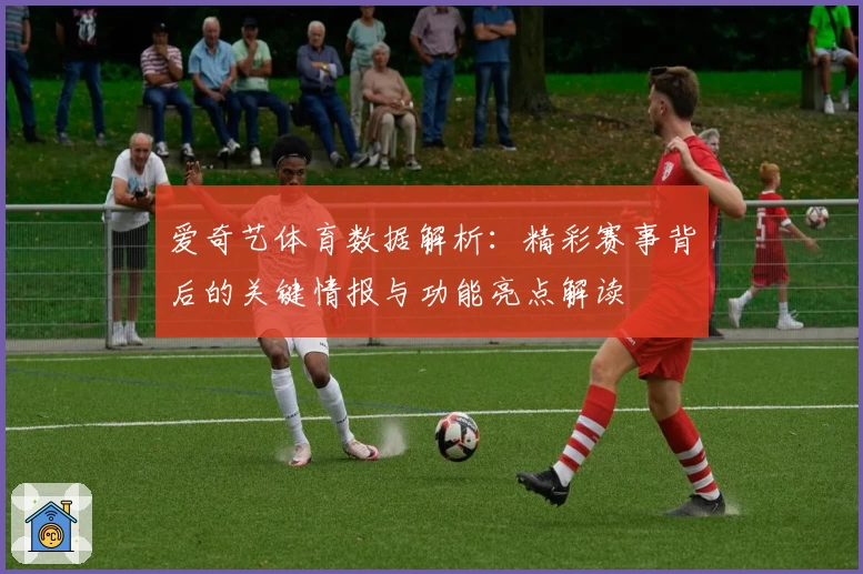 爱奇艺体育数据解析:精彩赛事背后的关键情报与功能亮点解读