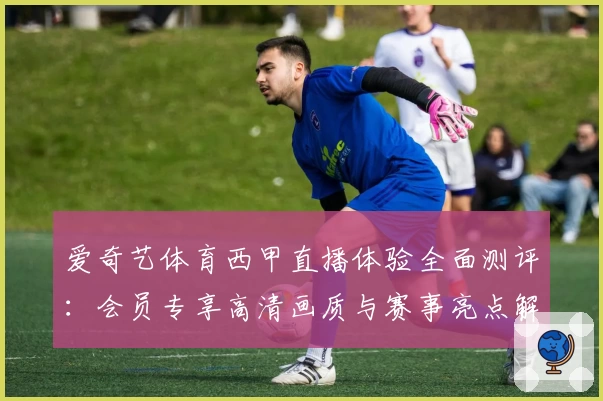 爱奇艺体育西甲直播体验全面测评：会员专享高清画质与赛事亮点解析