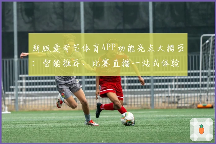 新版爱奇艺体育APP功能亮点大揭密:智能推荐、比赛直播一站式体验尽享
