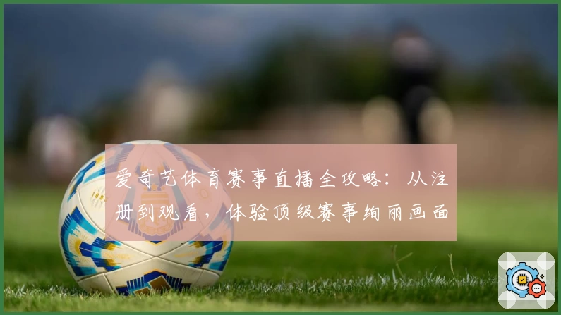 爱奇艺体育赛事直播全攻略：从注册到观看，体验顶级赛事绚丽画面