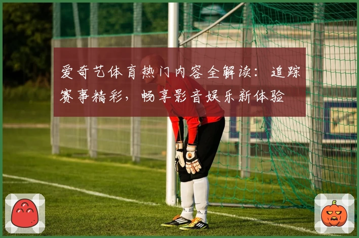 爱奇艺体育热门内容全解读：追踪赛事精彩，畅享影音娱乐新体验