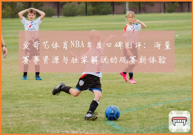 爱奇艺体育NBA年度口碑测评：海量赛事资源与独家解说的观赛新体验