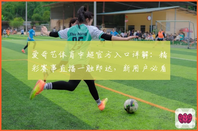 爱奇艺体育中超官方入口详解：精彩赛事直播一触即达，新用户必看体验指南