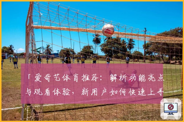 「爱奇艺体育推荐：解析功能亮点与观看体验，新用户如何快速上手全面指南」