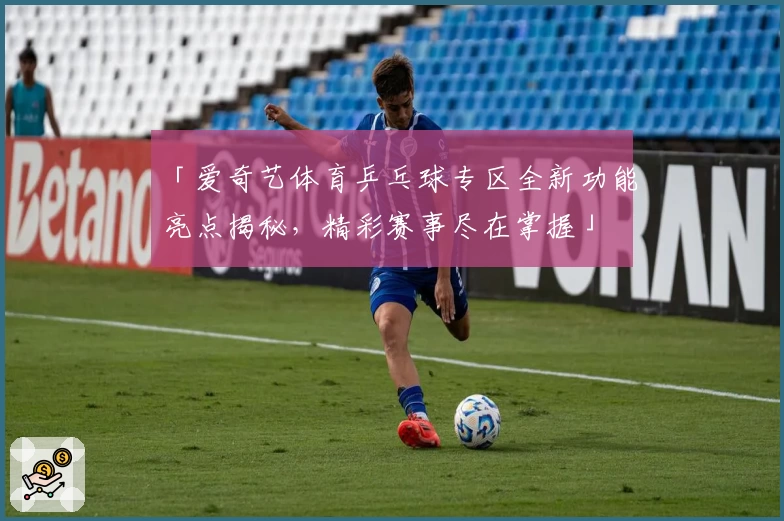 「爱奇艺体育乒乓球专区全新功能亮点揭秘，精彩赛事尽在掌握」