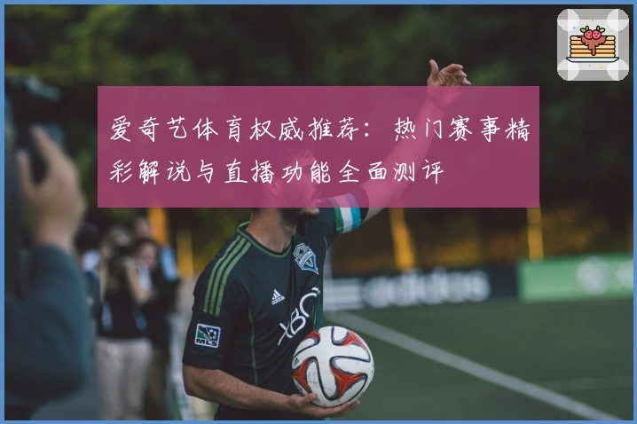 爱奇艺体育权威推荐:热门赛事精彩解说与直播功能全面测评