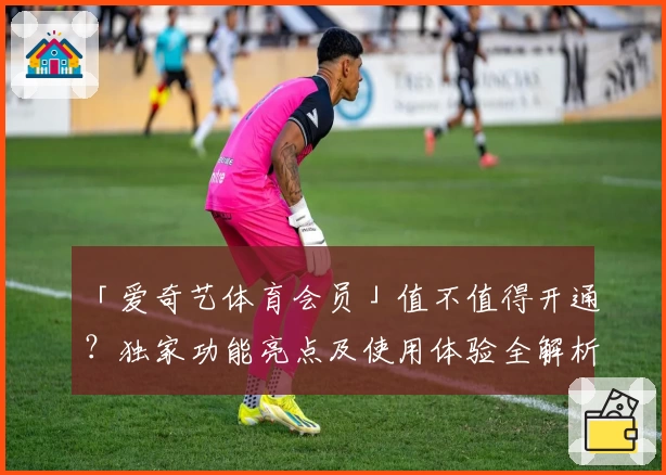 「爱奇艺体育会员」值不值得开通？独家功能亮点及使用体验全解析