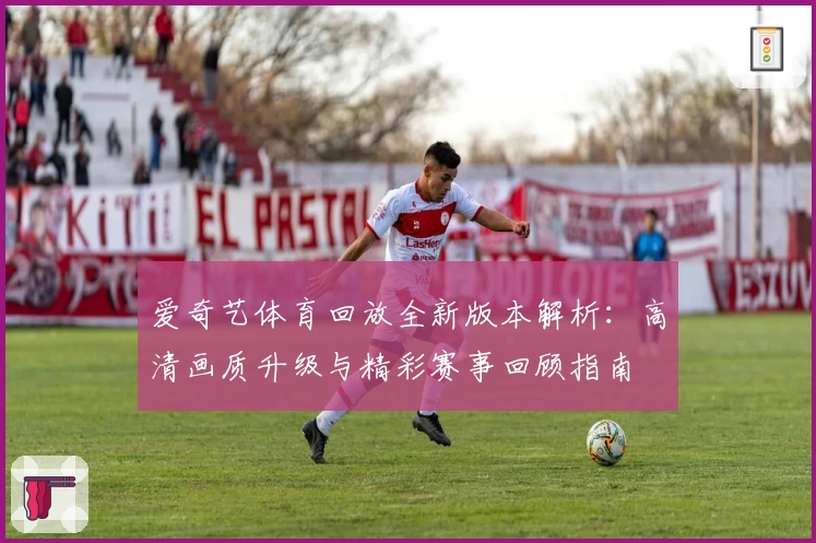 爱奇艺体育回放全新版本解析：高清画质升级与精彩赛事回顾指南
