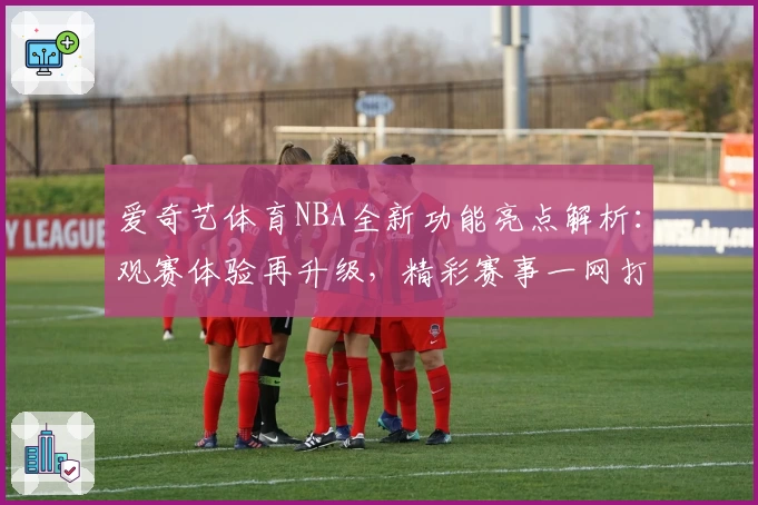 爱奇艺体育NBA全新功能亮点解析：观赛体验再升级，精彩赛事一网打尽