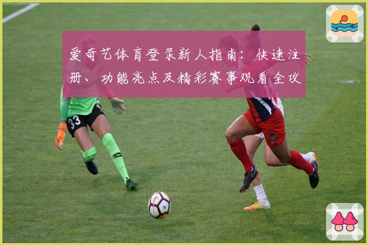 爱奇艺体育登录新人指南：快速注册、功能亮点及精彩赛事观看全攻略