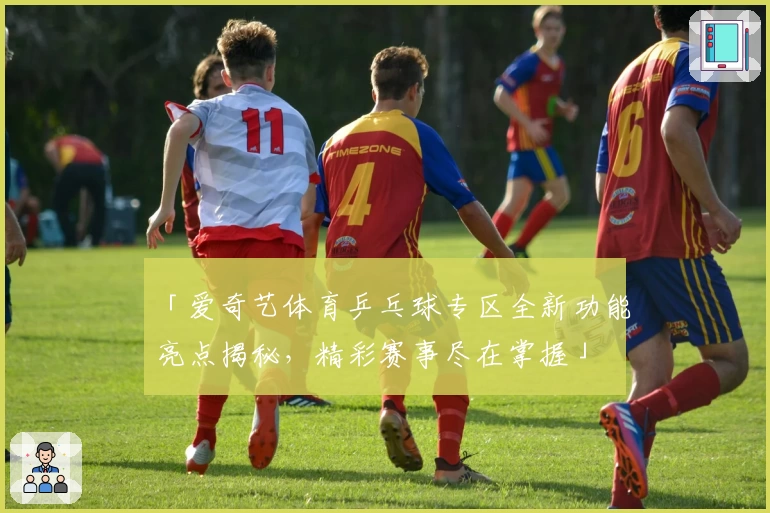 「爱奇艺体育乒乓球专区全新功能亮点揭秘，精彩赛事尽在掌握」